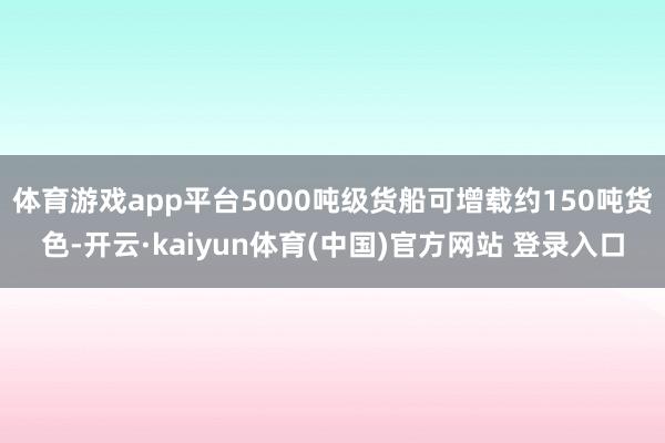 体育游戏app平台5000吨级货船可增载约150吨货色-开云·kaiyun体育(中国)官方网站 登录入口