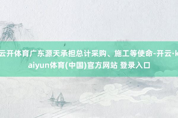 云开体育广东源天承担总计采购、施工等使命-开云·kaiyun体育(中国)官方网站 登录入口