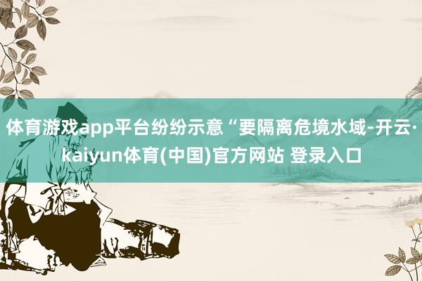 体育游戏app平台纷纷示意“要隔离危境水域-开云·kaiyun体育(中国)官方网站 登录入口