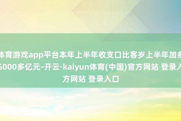 体育游戏app平台本年上半年收支口比客岁上半年加多了6000多亿元-开云·kaiyun体育(中国)官方网站 登录入口