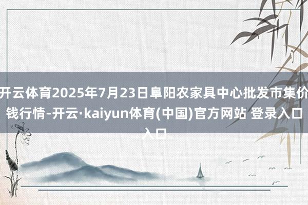 开云体育2025年7月23日阜阳农家具中心批发市集价钱行情-开云·kaiyun体育(中国)官方网站 登录入口