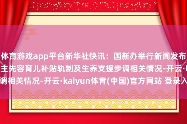 体育游戏app平台新华社快讯：国新办举行新闻发布会，相关部门素雅东谈主先容育儿补贴轨制及生养支援步调相关情况-开云·kaiyun体育(中国)官方网站 登录入口