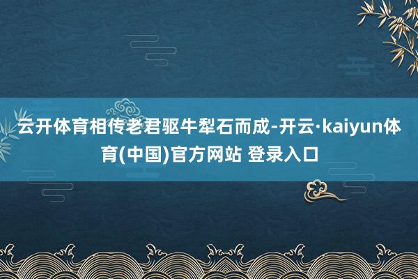 云开体育相传老君驱牛犁石而成-开云·kaiyun体育(中国)官方网站 登录入口