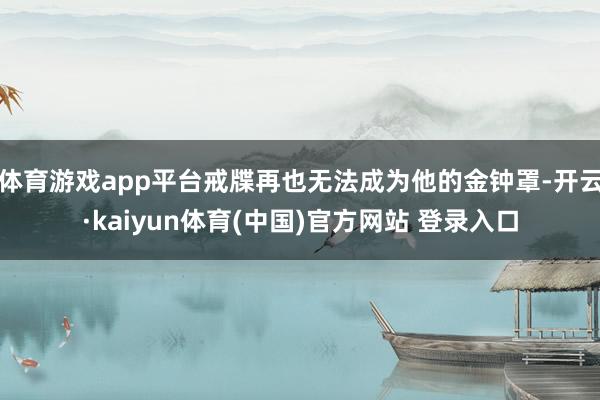 体育游戏app平台戒牒再也无法成为他的金钟罩-开云·kaiyun体育(中国)官方网站 登录入口