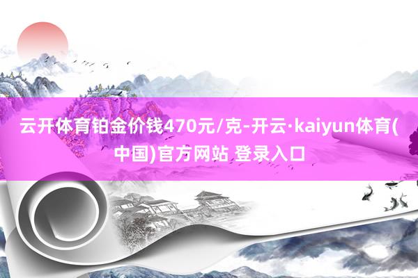 云开体育铂金价钱470元/克-开云·kaiyun体育(中国)官方网站 登录入口