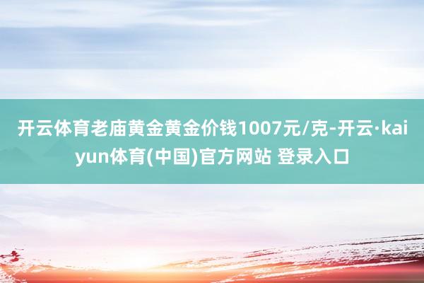 开云体育老庙黄金黄金价钱1007元/克-开云·kaiyun体育(中国)官方网站 登录入口