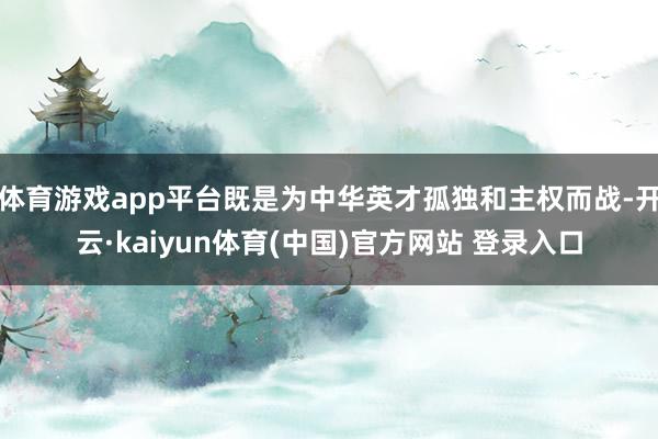 体育游戏app平台既是为中华英才孤独和主权而战-开云·kaiyun体育(中国)官方网站 登录入口