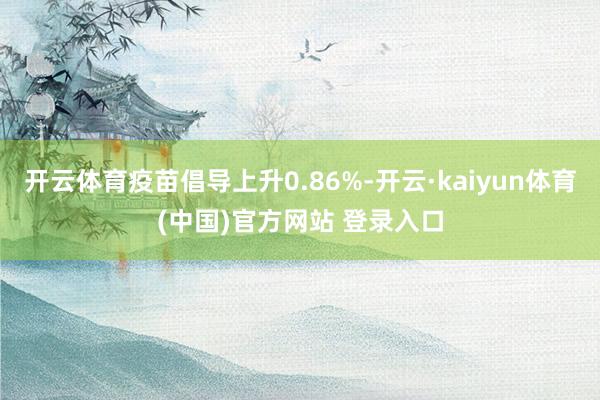 开云体育疫苗倡导上升0.86%-开云·kaiyun体育(中国)官方网站 登录入口