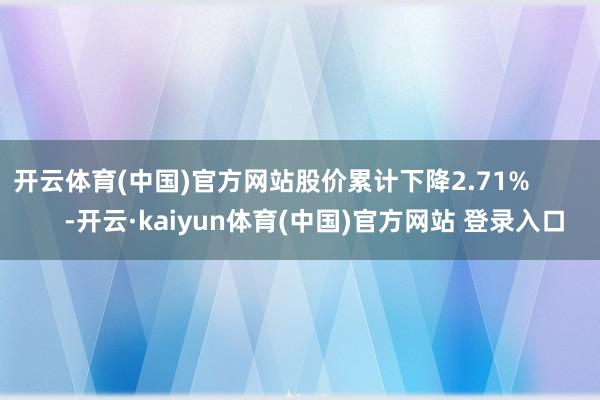 开云体育(中国)官方网站股价累计下降2.71%            -开云·kaiyun体育(中国)官方网站 登录入口