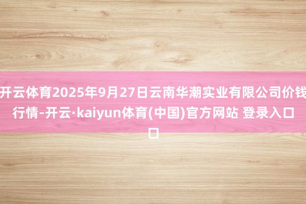 开云体育2025年9月27日云南华潮实业有限公司价钱行情-开云·kaiyun体育(中国)官方网站 登录入口