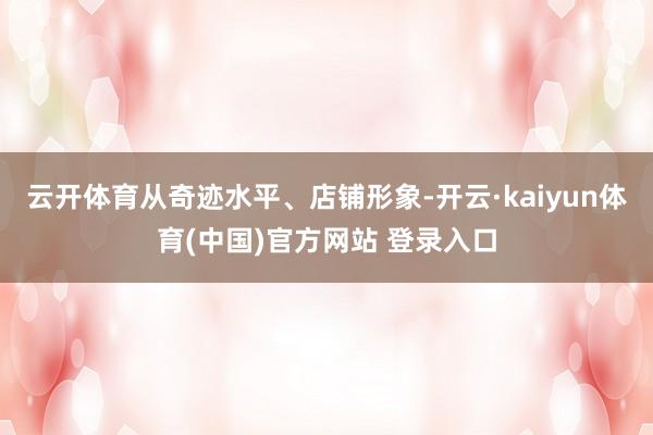 云开体育从奇迹水平、店铺形象-开云·kaiyun体育(中国)官方网站 登录入口