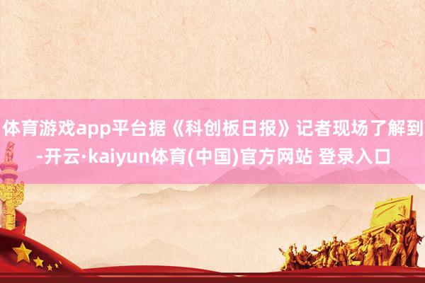 体育游戏app平台　　据《科创板日报》记者现场了解到-开云·kaiyun体育(中国)官方网站 登录入口
