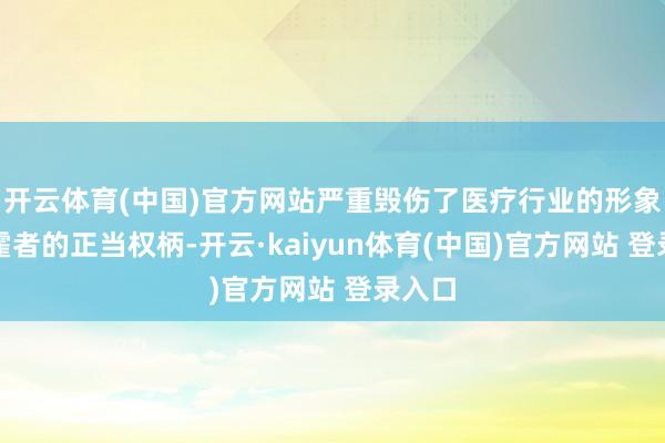 开云体育(中国)官方网站严重毁伤了医疗行业的形象和挥霍者的正当权柄-开云·kaiyun体育(中国)官方网站 登录入口