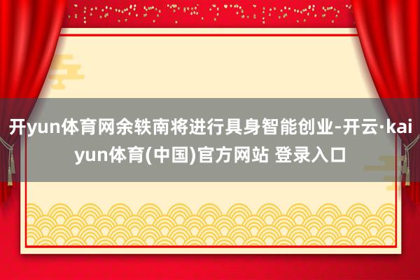 开yun体育网余轶南将进行具身智能创业-开云·kaiyun体育(中国)官方网站 登录入口