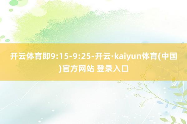 开云体育即9:15-9:25-开云·kaiyun体育(中国)官方网站 登录入口