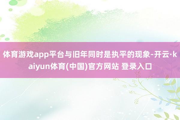 体育游戏app平台与旧年同时是执平的现象-开云·kaiyun体育(中国)官方网站 登录入口