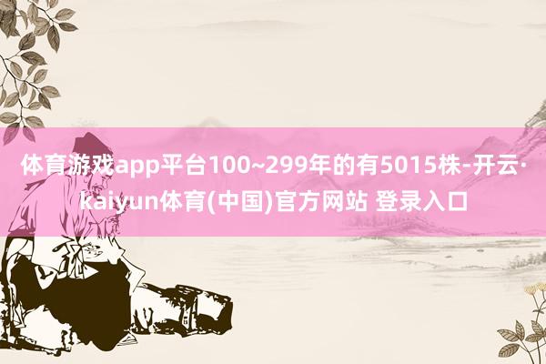体育游戏app平台100~299年的有5015株-开云·kaiyun体育(中国)官方网站 登录入口