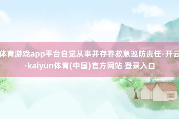 体育游戏app平台自觉从事并存眷救急巡防责任-开云·kaiyun体育(中国)官方网站 登录入口