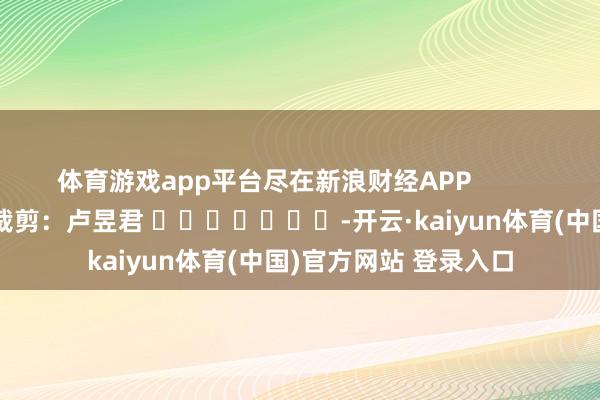 体育游戏app平台尽在新浪财经APP 拖累裁剪:卢昱君 -开云·kaiyun体育(中国)官方网站 登录入口