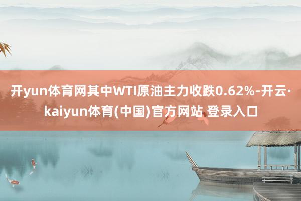 开yun体育网其中WTI原油主力收跌0.62%-开云·kaiyun体育(中国)官方网站 登录入口