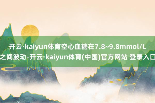 开云·kaiyun体育空心血糖在7.8~9.8mmol/L之间波动-开云·kaiyun体育(中国)官方网站 登录入口