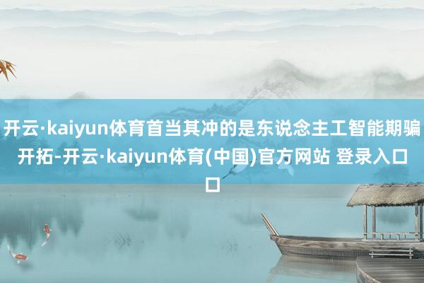 开云·kaiyun体育首当其冲的是东说念主工智能期骗开拓-开云·kaiyun体育(中国)官方网站 登录入口