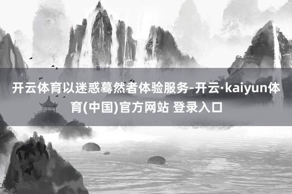 开云体育以迷惑蓦然者体验服务-开云·kaiyun体育(中国)官方网站 登录入口