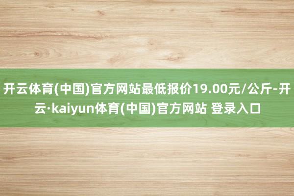 开云体育(中国)官方网站最低报价19.00元/公斤-开云·kaiyun体育(中国)官方网站 登录入口
