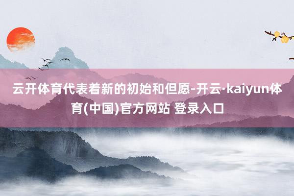 云开体育代表着新的初始和但愿-开云·kaiyun体育(中国)官方网站 登录入口