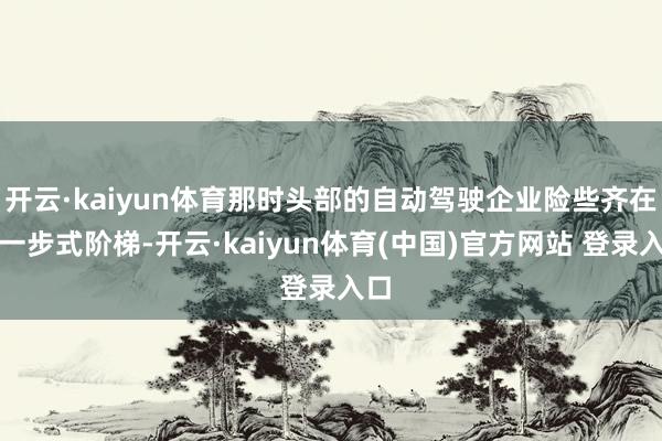开云·kaiyun体育那时头部的自动驾驶企业险些齐在走一步式阶梯-开云·kaiyun体育(中国)官方网站 登录入口