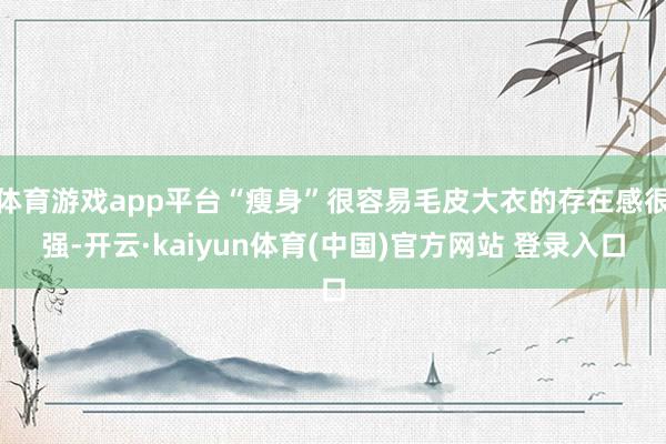 体育游戏app平台“瘦身”很容易毛皮大衣的存在感很强-开云·kaiyun体育(中国)官方网站 登录入口
