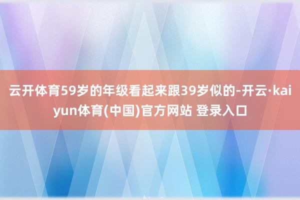 云开体育59岁的年级看起来跟39岁似的-开云·kaiyun体育(中国)官方网站 登录入口