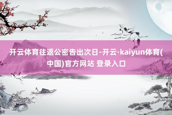 开云体育　　往返公密告出次日-开云·kaiyun体育(中国)官方网站 登录入口