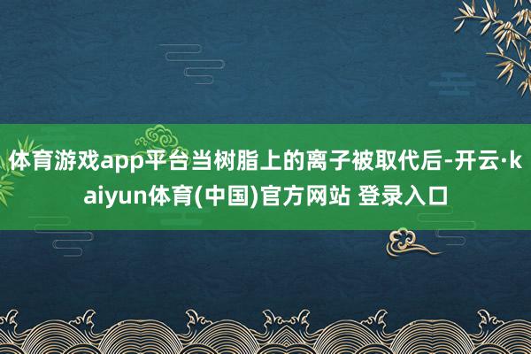 体育游戏app平台当树脂上的离子被取代后-开云·kaiyun体育(中国)官方网站 登录入口