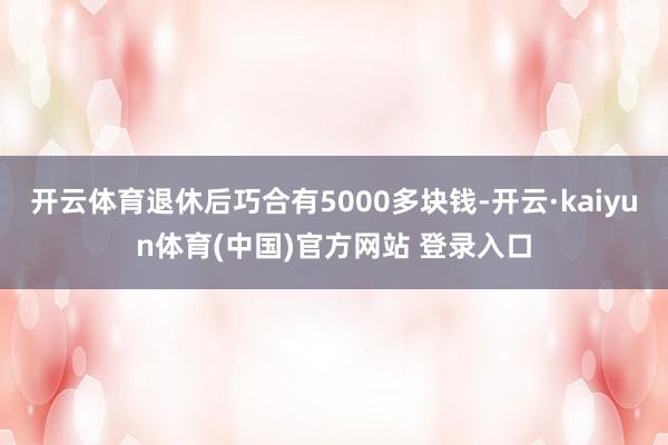 开云体育退休后巧合有5000多块钱-开云·kaiyun体育(中国)官方网站 登录入口