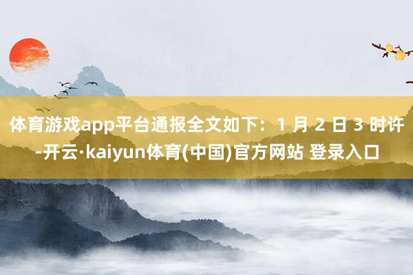 体育游戏app平台通报全文如下：1 月 2 日 3 时许-开云·kaiyun体育(中国)官方网站 登录入口