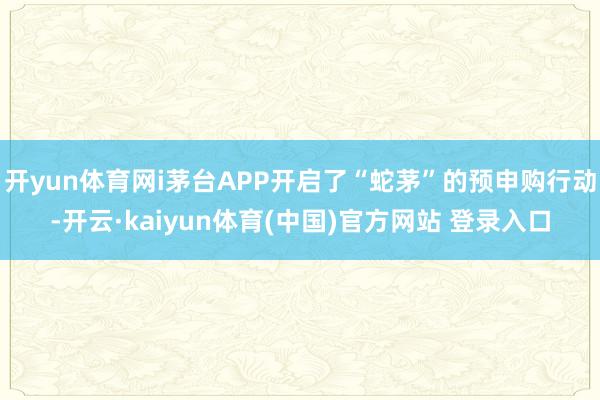 开yun体育网i茅台APP开启了“蛇茅”的预申购行动-开云·kaiyun体育(中国)官方网站 登录入口