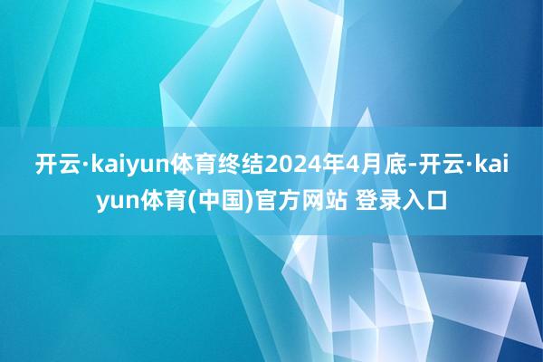 开云·kaiyun体育终结2024年4月底-开云·kaiyun体育(中国)官方网站 登录入口