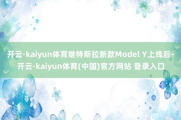 开云·kaiyun体育继特斯拉新款Model Y上线后-开云·kaiyun体育(中国)官方网站 登录入口