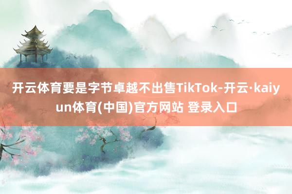 开云体育要是字节卓越不出售TikTok-开云·kaiyun体育(中国)官方网站 登录入口