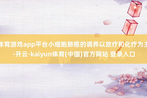 体育游戏app平台小细胞肺癌的调养以放疗和化疗为主-开云·kaiyun体育(中国)官方网站 登录入口