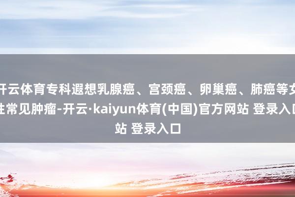 开云体育专科遐想乳腺癌、宫颈癌、卵巢癌、肺癌等女性常见肿瘤-开云·kaiyun体育(中国)官方网站 登录入口
