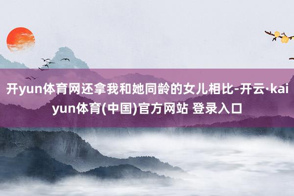 开yun体育网还拿我和她同龄的女儿相比-开云·kaiyun体育(中国)官方网站 登录入口