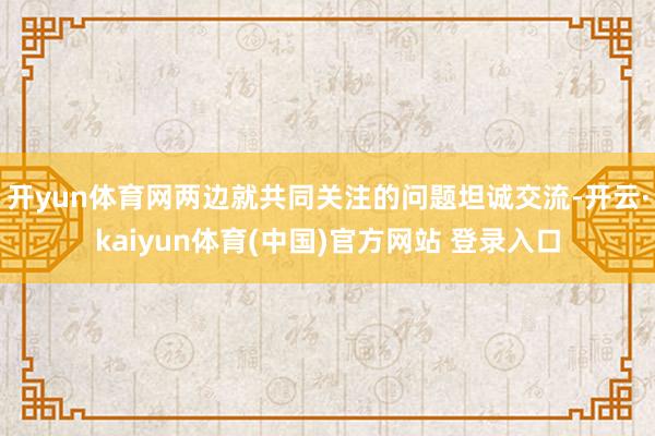 开yun体育网两边就共同关注的问题坦诚交流-开云·kaiyun体育(中国)官方网站 登录入口