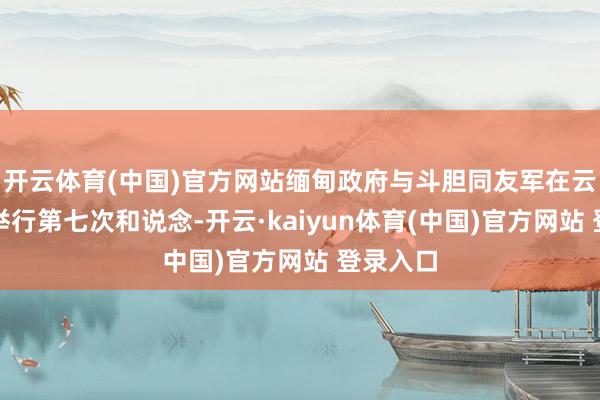 开云体育(中国)官方网站缅甸政府与斗胆同友军在云南昆明举行第七次和说念-开云·kaiyun体育(中国)官方网站 登录入口
