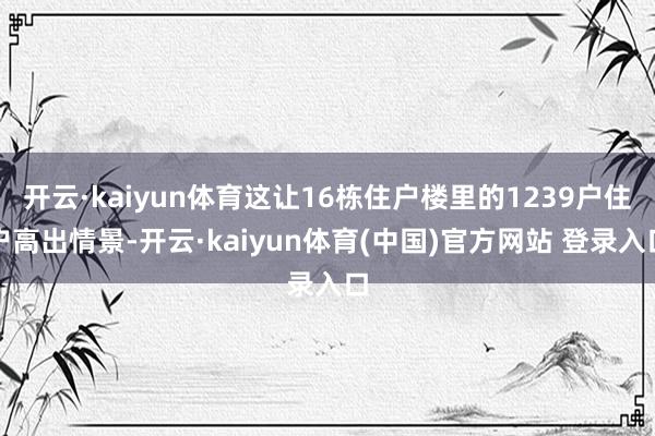 开云·kaiyun体育这让16栋住户楼里的1239户住户高出情景-开云·kaiyun体育(中国)官方网站 登录入口
