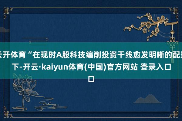 云开体育“在现时A股科技编削投资干线愈发明晰的配景下-开云·kaiyun体育(中国)官方网站 登录入口