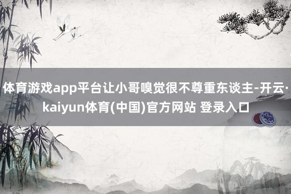 体育游戏app平台让小哥嗅觉很不尊重东谈主-开云·kaiyun体育(中国)官方网站 登录入口