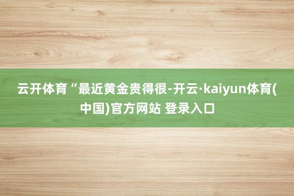 云开体育　　“最近黄金贵得很-开云·kaiyun体育(中国)官方网站 登录入口