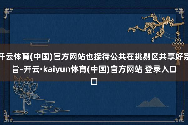 开云体育(中国)官方网站也接待公共在挑剔区共享好宗旨-开云·kaiyun体育(中国)官方网站 登录入口